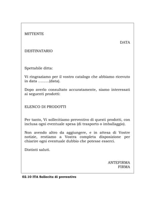 MITTENTE
DATA
DESTINATARIO
Spettabile ditta:
Vi ringraziamo per il vostro catalogo che abbiamo ricevuto
in data ………(data).
Dopo averlo consultato accuratamente, siamo interessati
ai seguenti prodotti:
ELENCO DI PRODOTTI
Per tanto, Vi sollecitiamo preventivo di questi prodotti, con
inclusa ogni eventuale spesa (di trasporto o imballaggio).
Non avendo altro da aggiungere, e in attesa di Vostre
notizie, restiamo a Vostra completa disposizione per
chiarire ogni eventuale dubbio che potesse esserci.
Distinti saluti.
ANTEFIRMA
FIRMA
02.10 ITA Sollecito di preventivo
Português English Deutsch Français Español
 