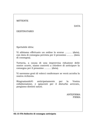 MITTENTE
DATA
DESTINATARIO
Spettabile ditta:
Vi abbiamo effettuato un ordine lo scorso ……… (data),
con data di consegna prevista per il prossimo ……… (data
di consegna).
Tuttavia, a causa di una improvvisa riduzione delle
nostre scorte, siamo costretti a chiedere di anticipare la
consegna per il prossimo ……… (data).
Vi saremmo grati di volerci confermare se verrà accolta la
nostra richiesta.
RingraziandoVi anticipatamente per la Vostra
collaborazione, e spiacenti per il disturbo arrecato,
porgiamo distinti saluti.
ANTEFIRMA
FIRMA
02.13 ITA Sollecito di consegna anticipata
Português English Deutsch Français Español
 