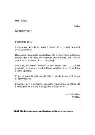 MITTENTE
DATA
DESTINATARIO
Spettabile ditta:
Accusiamo ricevuta del nostro ordine nº ………(riferimento)
in data odierna.
Dopo aver esaminato accuratamente il contenuto, abbiamo
riscontrato che non corrisponde pienamente alle nostre
aspettative a causa di ………(cause).
Tuttavia, saremmo disposti a sostituirlo con ………(altri
prodotti), in quanto renderebbero migliore il servizio della
nostra impresa.
Vi preghiamo di indicarci la differenza di prezzo e il modo
di provvederVi.
Spiacenti per il disturbo causato, rimaniamo in attesa di
Vostre gradite notizie e porgiamo distinti saluti.
ANTEFIRMA
FIRMA
02.17 ITA Restituzione e sostituzione della merce ordinata
Português English Deutsch Français Español
 