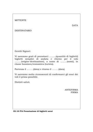 MITTENTE
DATA
DESTINATARIO
Gentili Signori:
Vi saremmo grati di prenotarci ………(quantità di biglietti)
biglietti semplici di andata e ritorno per il volo
………(origine-destinazione), a nome di ………(nomi), in
classe bussines/economica (turista).
Partenza il ………(data) e ritorno il ………(data).
Vi saremmo molto riconoscenti di confermarci gli orari dei
voli il prima possibile.
Distinti saluti.
ANTEFIRMA
FIRMA
02.18 ITA Prenotazione di biglietti aerei
Português English Deutsch Français Español
 