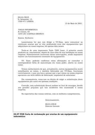 SILVA CRUZ
D. Sebastião, 15
1500-471 LISBOA
15 de Maio de 2001.
TOOLS INFORMÁTICA
R. Cisnes, 55
3254-201 CASTELO BRANCO
Exmos. Senhores:
Lamentamos ter que nos dirigir a VV.Exas. para comunicar as
contínuas avarias que se vêm produzindo num dos equipamentos que
adquirimos na vossa empresa, há apenas dois meses.
Trata-se de uma impressora Tools 7000 Laser. A primeira avaria
produziu-se, exactamente, depois de cinco dias da sua instalação na nossa
empresa. Posteriormente ocorreram várias interrupções, sendo impossível
manter um funcionamento constante do equipamento.
VV. Exas. poderão confirmar estas afirmações ao consultar a
correspondente ficha de manutenção em vosso poder, aberta no nosso
nome.
Temos conhecimento de que, actualmente, outros equipamentos muito
semelhantes ao nosso, e também fabricados por VV.Exas, funcionam
correctamente, o que nos leva a pensar que o que temos na nossa empresa
apresenta um sério defeito de fabricação, impossível de solucionar.
Em consequência, vemo-nos no direito de exigir a substituição deste
equipamento por outro em óptimas condições.
Contudo, esta substituição deverá realizar-se livre de encargos, devido
aos grandes prejuízos que tais incidentes têm ocasionado à nossa
empresa.
Na expectativa das vossas notícias, com os melhores cumprimentos,
Atenciosamente,
SILVA CRUZ
Director Gerente
04.07 POR Carta de reclamação por avarias de um equipamento
informático
Español Italiano Deutsch English Français
 