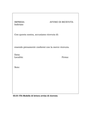 IMPRESA AVVISO DI RICEVUTA
Indirizzo
Con questa nostra, accusiamo ricevuta di:
essendo pienamente conformi con la merce ricevuta.
Data:
Località: Firma:
Note:
03.01 ITA Modello di lettera avviso di ricevuta
Português English Deutsch Français Español
 