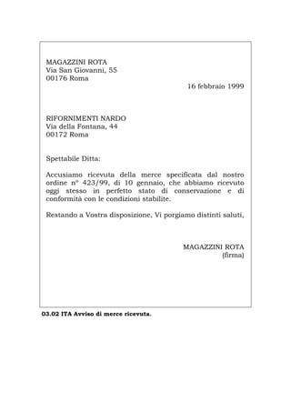 MAGAZZINI ROTA
Via San Giovanni, 55
00176 Roma
16 febbraio 1999
RIFORNIMENTI NARDO
Via della Fontana, 44
00172 Roma
Spettabile Ditta:
Accusiamo ricevuta della merce specificata dal nostro
ordine nº 423/99, di 10 gennaio, che abbiamo ricevuto
oggi stesso in perfetto stato di conservazione e di
conformità con le condizioni stabilite.
Restando a Vostra disposizione, Vi porgiamo distinti saluti,
MAGAZZINI ROTA
(firma)
03.02 ITA Avviso di merce ricevuta.
Português English Deutsch Français Español
 