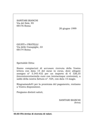 SANITARI BIANCHI
Via del Sole, 95
00176 Roma
20 giugno 1999
GIUSTI e FRATELLI
Via delle Canapiglie, 33
00174 Roma
Spettabile Ditta:
Siamo compiaciuti di accusare ricevuta della Vostra
lettera con data 15 del mese in corso, dove allegate
assegno nº 5.345.432 per un importo di € 326,35
(trecentoventiseimila euro con trentacinque centesimi), a
saldo della nostra fattura nº. 424, con data 15 magio.
RingraziandoVi per la prontezza del pagamento, restiamo
a Vostra disposizione.
Porgiamo distinti saluti,
SANITARI BIANCHI
(firma)
03.03 ITA Avviso di ricevuta di valori.
Português English Deutsch Français Español
 