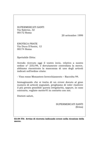 SUPERMERCATI SANTI
Via Salerno, 32
00172 Roma
20 settembre 1999
ENOTECA FRATE
Via Duca D’Assisi, 12
00174 Roma
Spettabile Ditta:
Avendo ricevuto oggi il vostro invio, relativo a nostro
ordine nº 235/99, e dovutamente controllata la merce,
abbiamo riscontrato la mancanza di uno degli articoli
indicati nell’ordine citato:
- Vino rosso Monastero Invecchiamento – Raccolta 94.
Immaginando che si tratta di un errore dovuto al gran
numero di articoli segnalati, preghiamo di voler risolvere
il più presto possibile questa irregolarità, oppure, in caso
contrario, vogliate metterVi in contatto con noi.
Distinti saluti,
SUPERMERCATI SANTI
(firma)
03.04 ITA Avviso di ricevuta indicando errore nella ricezione della
merce.
Português English Deutsch Français Español
 