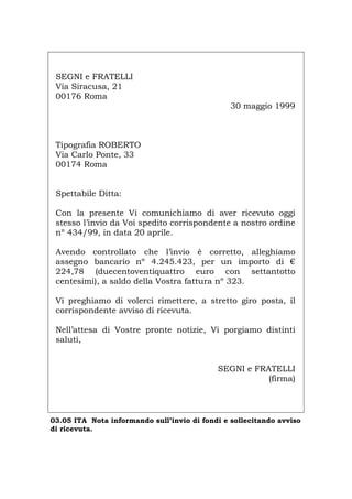SEGNI e FRATELLI
Via Siracusa, 21
00176 Roma
30 maggio 1999
Tipografia ROBERTO
Via Carlo Ponte, 33
00174 Roma
Spettabile Ditta:
Con la presente Vi comunichiamo di aver ricevuto oggi
stesso l’invio da Voi spedito corrispondente a nostro ordine
nº 434/99, in data 20 aprile.
Avendo controllato che l’invio è corretto, alleghiamo
assegno bancario nº 4.245.423, per un importo di €
224,78 (duecentoventiquattro euro con settantotto
centesimi), a saldo della Vostra fattura nº 323.
Vi preghiamo di volerci rimettere, a stretto giro posta, il
corrispondente avviso di ricevuta.
Nell’attesa di Vostre pronte notizie, Vi porgiamo distinti
saluti,
SEGNI e FRATELLI
(firma)
03.05 ITA Nota informando sull’invio di fondi e sollecitando avviso
di ricevuta.
Português English Deutsch Français Español
 