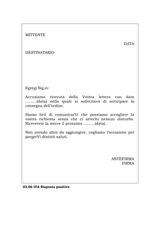 MITTENTE
DATA
DESTINATARIO
Egregi Sig.ri:
Accusiamo ricevuta della Vostra lettera con data
………(data) nella quale si sollecitava di anticipare la
consegna dell’ordine.
Siamo lieti di comunicarVi che possiamo accogliere la
vostra richiesta senza che ci arrechi nessun disturbo.
Riceverete la merce il prossimo ………(data).
Non avendo altro da aggiungere, cogliamo l’occasione per
porgerVi distinti saluti.
ANTEFIRMA
FIRMA
03.06 ITA Risposta positiva
Português English Deutsch Français Español
 