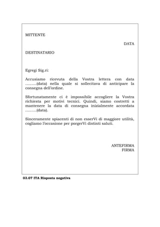 MITTENTE
DATA
DESTINATARIO
Egregi Sig.ri:
Accusiamo ricevuta della Vostra lettera con data
………(data) nella quale si sollecitava di anticipare la
consegna dell’ordine.
Sfortunatamente ci è impossibile accogliere la Vostra
richiesta per motivi tecnici. Quindi, siamo costretti a
mantenere la data di consegna inizialmente accordata
………(data).
Sinceramente spiacenti di non esserVi di maggiore utilità,
cogliamo l’occasione per porgerVi distinti saluti.
ANTEFIRMA
FIRMA
03.07 ITA Risposta negativa
Português English Deutsch Français Español
 