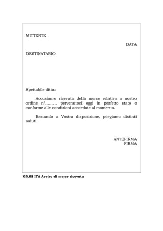 MITTENTE
DATA
DESTINATARIO
Spettabile ditta:
Accusiamo ricevuta della merce relativa a nostro
ordine nº……… pervenutoci oggi in perfetto stato e
conforme alle condizioni accordate al momento.
Restando a Vostra disposizione, porgiamo distinti
saluti.
ANTEFIRMA
FIRMA
03.08 ITA Avviso di merce ricevuta
Português English Deutsch Français Español
 