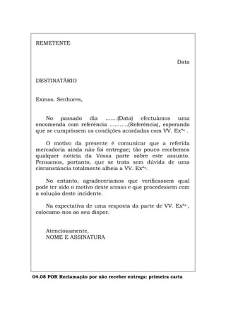 REMETENTE
Data
DESTINATÀRIO
Exmos. Senhores,
No passado dia .......(Data) efectuámos uma
encomenda com referência ...........(Referência), esperando
que se cumprissem as condições acordadas com VV. Exªs .
O motivo da presente é comunicar que a referida
mercadoria ainda não foi entregue; tão pouco recebemos
qualquer notícia da Vossa parte sobre este assunto.
Pensamos, portanto, que se trata sem dúvida de uma
circunstância totalmente alheia a VV. Exªs.
No entanto, agradeceríamos que verificassem qual
pode ter sido o motivo deste atraso e que procedessem com
a solução deste incidente.
Na expectativa de uma resposta da parte de VV. Exªs ,
colocamo-nos ao seu dispor.
Atenciosamente,
NOME E ASSINATURA
04.08 POR Reclamação por não receber entrega: primeira carta
Español Italiano Deutsch English Français
 