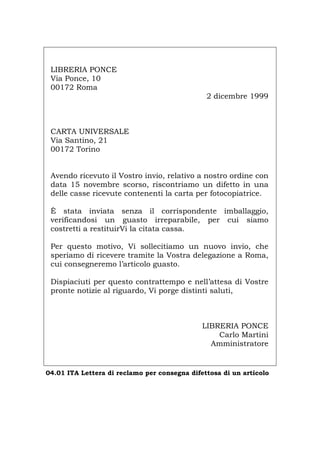 LIBRERIA PONCE
Via Ponce, 10
00172 Roma
2 dicembre 1999
CARTA UNIVERSALE
Via Santino, 21
00172 Torino
Avendo ricevuto il Vostro invio, relativo a nostro ordine con
data 15 novembre scorso, riscontriamo un difetto in una
delle casse ricevute contenenti la carta per fotocopiatrice.
È stata inviata senza il corrispondente imballaggio,
verificandosi un guasto irreparabile, per cui siamo
costretti a restituirVi la citata cassa.
Per questo motivo, Vi sollecitiamo un nuovo invio, che
speriamo di ricevere tramite la Vostra delegazione a Roma,
cui consegneremo l’articolo guasto.
Dispiaciuti per questo contrattempo e nell’attesa di Vostre
pronte notizie al riguardo, Vi porge distinti saluti,
LIBRERIA PONCE
Carlo Martini
Amministratore
04.01 ITA Lettera di reclamo per consegna difettosa di un articolo
Português English Deutsch Français Español
 