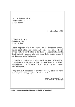 CARTA UNIVERSALE
Via Santino, 21
00172 Torino
10 dicembre 1999
LIBRERIA PONCE
Via Ponce, 10
00172 Roma
Come risposta alla Sua lettera del 2 dicembre scorso,
siamo profondamente dispiaciuti che, per causa di un
errore fortuito verificatosi nella fase di impacchettamento
degli articoli, abbiate ricevuto una delle casse senza il
corrispondente imballaggio.
Per rimediare a questo errore, senza dubbio involontario,
procederemo a ritirare presso la Sua libreria l’articolo
danneggiato, inviandoLe un altro dalle stesse
caratteristiche.
PregandoLe di accettare le nostre scuse e, fiduciosi della
Sua approvazione, porgiamo distinti saluti,
CARTA UNIVERSALE
04.02 ITA Lettera di risposta al reclamo precedente.
Português English Deutsch Français Español
 