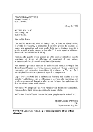 PROFUMERIA CANTONE
Via dei Platani, 21
00172 Roma
15 aprile 1999
ANTILLI ROLDANO
Via Tamigi, 35
00178 Roma
Spettabile Ditta:
Con motivo del Vostro invio nº 3083/332M, in data 14 aprile scorso,
e avendo riscontrato, al momento di ritirarlo presso la stazione di
treni, una variazione del peso totale della merce inviata, rispetto a
quello specificato dal nostro ordine che Vi è stato spedito, abbiamo
osservato una differenza di 10 kg.
Reclamando questo errore presso gli uffici corrispondenti di questo
terminale di treni, si rifiutano di scontarci il suo valore,
argomentando le cifre assolute della dichiarazione.
Non essendo possibile dedurre ad occhio nudo nessun dettaglio che
dimostrasse l’errore osservato, abbiamo deciso di ritirare la merce al
completo, col proposito immediato di rivolgerci a Voi per farvi
partecipi dell’accaduto e possiate agire di conseguenza.
Dopo aver accertato che i contenitori ricevuti non hanno nessun
guasto, verifichiamo che la differenza è dovuta alla mancanza del
prodotto essenza di benzoino che, senza dubbio, immaginiamo sia
dovuta ad un errore involontario.
Per questo Vi preghiamo di voler rimediare al detrimento arrecatoci,
rispedendoci, il più presto possibile, la merce citata.
Nell’attesa di una Vostra pronta risposta, porgiamo distinti saluti,
PROFUMERIA CANTONE
P.P.
Dipartimento Acquisti
04.03 ITA Lettera di reclamo per inadempimento di un ordine
ricevuto.
Português English Deutsch Français Español
 