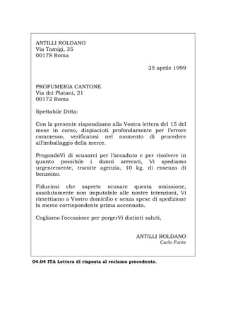 ANTILLI ROLDANO
Via Tamigi, 35
00178 Roma
25 aprile 1999
PROFUMERIA CANTONE
Via dei Platani, 21
00172 Roma
Spettabile Ditta:
Con la presente rispondiamo alla Vostra lettera del 15 del
mese in corso, dispiaciuti profondamente per l’errore
commesso, verificatosi nel momento di procedere
all’imballaggio della merce.
PregandoVi di scusarci per l’accaduto e per risolvere in
quanto possibile i danni arrecati, Vi spediamo
urgentemente, tramite agenzia, 10 kg. di essenza di
benzoino.
Fiduciosi che saprete scusare questa omissione,
assolutamente non imputabile alle nostre intenzioni, Vi
rimettiamo a Vostro domicilio e senza spese di spedizione
la merce corrispondente prima accennata.
Cogliamo l’occasione per porgerVi distinti saluti,
ANTILLI ROLDANO
Carlo Fonte
04.04 ITA Lettera di risposta al reclamo precedente.
Português English Deutsch Français Español
 