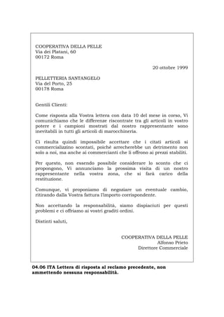 COOPERATIVA DELLA PELLE
Via dei Platani, 60
00172 Roma
20 ottobre 1999
PELLETTERIA SANTANGELO
Via del Porto, 25
00178 Roma
Gentili Clienti:
Come risposta alla Vostra lettera con data 10 del mese in corso, Vi
comunichiamo che le differenze riscontrate tra gli articoli in vostro
potere e i campioni mostrati dal nostro rappresentante sono
inevitabili in tutti gli articoli di marocchineria.
Ci risulta quindi impossibile accettare che i citati articoli si
commercializzino scontati, poiché arrecherebbe un detrimento non
solo a noi, ma anche ai commercianti che li offrono ai prezzi stabiliti.
Per questo, non essendo possibile considerare lo sconto che ci
propongono, Vi annunciamo la prossima visita di un nostro
rappresentante nella vostra zona, che si farà carico della
restituzione.
Comunque, vi proponiamo di negoziare un eventuale cambio,
ritirando dalla Vostra fattura l’importo corrispondente.
Non accettando la responsabilità, siamo dispiaciuti per questi
problemi e ci offriamo ai vostri graditi ordini.
Distinti saluti,
COOPERATIVA DELLA PELLE
Alfonso Prieto
Direttore Commerciale
04.06 ITA Lettera di risposta al reclamo precedente, non
ammettendo nessuna responsabilità.
Português English Deutsch Français Español
 
