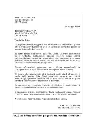 MARTINO GARZANTI
Via del Trifoglio, 15
00172 Roma
15 maggio 1999
TOOLS INFORMATICA
Via delle Calendule, 55
00178 Roma
Spettabile Ditta:
Ci dispiace doverci rivolgere a Voi per informarVi dei continui guasti
che si stanno producendo in uno dei dispositivi acquistati presso la
Vostra ditta, solo due mesi fa.
Si tratta di una stampante Tools 7000 Laser. La prima disfunzione
si è verificata, esattamente, appena trascorsi cinque giorni
dall’installazione presso la nostra ditta. Successivamente si sono
verificate molteplici interruzioni, diventando impossibile mantenere
in costante funzionamento il dispositivo.
Queste affermazioni potranno essere rilevate consultando la
corrispondente scheda di manutenzione aperta a nostro nome.
Ci risulta che attualmente altri impianti molto simili al nostro, e
anche della Vostra ditta, funzionano correttamente, per cui ci
sembra logico pensare che il dispositivo installato da noi ha un grave
difetto di fabbricazione, impossibile di risolvere.
Di conseguenza, ci assiste il diritto di chiedere la sostituzione di
questo dispositivo con un altro in ottime condizioni.
Ugualmente, questa sostituzione dovrà realizzarsi senza nessun
costo, a causa del gran detrimento arrecatoci da questo incidente.
Nell’attesa di Vostre notizie, Vi porgiamo distinti saluti,
MARTINO GARZANTI
Direttore Responsabile
04.07 ITA Lettera di reclamo per guasti nell’impianto informatico
Português English Deutsch Français Español
 