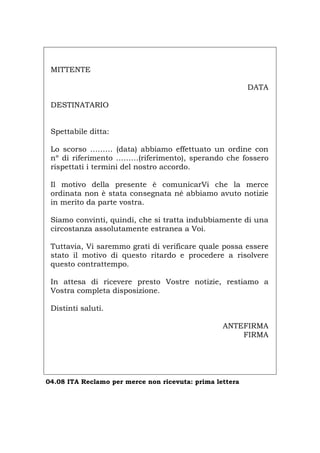 MITTENTE
DATA
DESTINATARIO
Spettabile ditta:
Lo scorso ……… (data) abbiamo effettuato un ordine con
nº di riferimento ………(riferimento), sperando che fossero
rispettati i termini del nostro accordo.
Il motivo della presente è comunicarVi che la merce
ordinata non è stata consegnata né abbiamo avuto notizie
in merito da parte vostra.
Siamo convinti, quindi, che si tratta indubbiamente di una
circostanza assolutamente estranea a Voi.
Tuttavia, Vi saremmo grati di verificare quale possa essere
stato il motivo di questo ritardo e procedere a risolvere
questo contrattempo.
In attesa di ricevere presto Vostre notizie, restiamo a
Vostra completa disposizione.
Distinti saluti.
ANTEFIRMA
FIRMA
04.08 ITA Reclamo per merce non ricevuta: prima lettera
Português English Deutsch Français Español
 