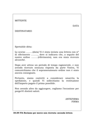 MITTENTE
DATA
DESTINATARIO
Spettabile ditta:
Lo scorso ………(data) Vi è stata inviata una lettera con nº
di riferimento ………, dove si indicava che, a seguito del
nostro ordine ………(riferimento), non era stato ricevuto
alcunché.
Dopo aver atteso un periodo di tempo ragionevole, e non
avendo ricevuto nessuna risposta da parte Vostra, Vi
comunichiamo che il sopramenzionato ordine non è stato
ancora consegnato.
Pertanto, siamo costretti a considerare smarrita la
spedizione, e quindi Vi sollecitiamo la restituzione
dell’importo pagato il prima possibile.
Non avendo altro da aggiungere, cogliamo l’occasione per
porgerVi distinti saluti.
ANTEFIRMA
FIRMA
04.09 ITA Reclamo per merce non ricevuta: seconda lettera
Português English Deutsch Français Español
 