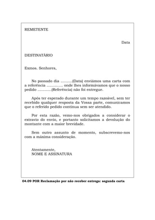 REMETENTE
Data
DESTINATÀRIO
Exmos. Senhores,
No passado dia ..........(Data) enviámos uma carta com
a referência .............. onde lhes informávamos que o nosso
pedido ............(Referência) não foi entregue.
Após ter esperado durante um tempo razoável, sem ter
recebido qualquer resposta da Vossa parte, comunicamos
que o referido pedido continua sem ser atendido.
Por esta razão, vemo-nos obrigados a considerar o
extravio do envio, e portanto solicitamos a devolução do
montante com a maior brevidade.
Sem outro assunto de momento, subscrevemo-nos
com a máxima consideração.
Atentamente,
NOME E ASSINATURA
04.09 POR Reclamação por não receber entrega: segunda carta
Español Italiano Deutsch English Français
 