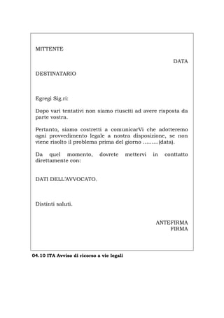 MITTENTE
DATA
DESTINATARIO
Egregi Sig.ri:
Dopo vari tentativi non siamo riusciti ad avere risposta da
parte vostra.
Pertanto, siamo costretti a comunicarVi che adotteremo
ogni provvedimento legale a nostra disposizione, se non
viene risolto il problema prima del giorno ………(data).
Da quel momento, dovrete mettervi in conttatto
direttamente con:
DATI DELL’AVVOCATO.
Distinti saluti.
ANTEFIRMA
FIRMA
04.10 ITA Avviso di ricorso a vie legali
Português English Deutsch Français Español
 