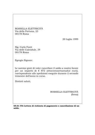 ROSSELLA ELETTRICITÀ
Via della Fortuna, 23
00178 Roma
20 luglio 1999
Sig. Carlo Fonti
Via delle Calendule, 34
00178 Roma
Egregio Signore:
Le saremo grati di voler cancellare il saldo a nostro favore
per un importo di € 872 (ottocentosettantadue euro),
corrispondente alle spedizioni eseguite durante il secondo
trimestre dell’anno in corso.
Distinti saluti,
ROSSELLA ELETTRICITÀ
(firma)
05.01 ITA Lettera di richiesta di pagamento e cancellazione di un
saldo.
Português English Deutsch Français Español
 