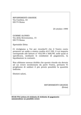 RIFORNIMENTI GRANDE
Via Casilina, 33
00174 Roma
25 ottobre 1999
GOMME ALONSO
Via della Serenissima, 15
00175 Roma
Spettabile Ditta:
Ci rivolgiamo a Voi per ricordarVi che il Vostro conto
presenta un saldo a nostro credito di € 330, il cui importo
corrisponde alle fatture nº 452/99 e 568/99, nelle quali si
specificava, mediante le condizioni di pagamento, la
liquidazione in contanti.
Non abbiamo nessun dubbio che questo ritardo sia dovuto
ad un errore involontario da parte Vostra, pertanto Vi
preghiamo di saldare il più presto possibile la quantità
indicata.
Distinti saluti,
RIFORNIMENTI GRANDE
(firma)
05.02 ITA Lettera di richiesta di richiesta di pagamento
assumendone un possibile errore
Português English Deutsch Français Español
 
