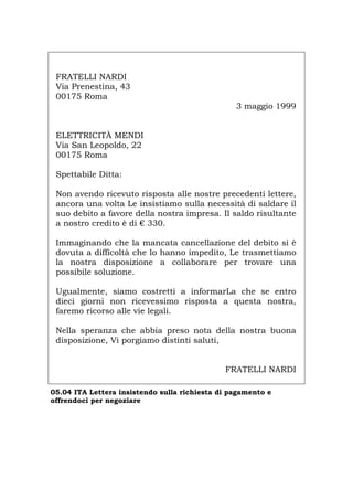 FRATELLI NARDI
Via Prenestina, 43
00175 Roma
3 maggio 1999
ELETTRICITÀ MENDI
Via San Leopoldo, 22
00175 Roma
Spettabile Ditta:
Non avendo ricevuto risposta alle nostre precedenti lettere,
ancora una volta Le insistiamo sulla necessità di saldare il
suo debito a favore della nostra impresa. Il saldo risultante
a nostro credito è di € 330.
Immaginando che la mancata cancellazione del debito si è
dovuta a difficoltà che lo hanno impedito, Le trasmettiamo
la nostra disposizione a collaborare per trovare una
possibile soluzione.
Ugualmente, siamo costretti a informarLa che se entro
dieci giorni non ricevessimo risposta a questa nostra,
faremo ricorso alle vie legali.
Nella speranza che abbia preso nota della nostra buona
disposizione, Vi porgiamo distinti saluti,
FRATELLI NARDI
05.04 ITA Lettera insistendo sulla richiesta di pagamento e
offrendoci per negoziare
Português English Deutsch Français Español
 