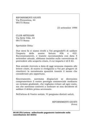 RIFORNIMENTI GIUSTI
Via Prenestina, 44
00175 Roma
23 settembre 1999
CLUB ARTIGIANI
Via Sette Ville, 44
00175 Roma
Spettabile Ditta:
Due mesi fa ci siamo rivolti a Voi pregandoVi di saldare
l’importo delle nostre fatture 456 e 432.
Successivamente, e tramite raccomandata con data 4
settembre attuale, abbiamo insistito sulla convenienza di
provvedere allo scoperto citato, il cui importo è di € 63.
Non avendo ricevuto a data di oggi nessuna risposta alle
lettere citate, di nuovo ci rivolgiamo a Voi per pregarvi di
rimetterci la menzionata quantità tramite il mezzo che
consideriate più opportuno.
Sinceramente, saremmo dispiaciuti se dovessimo
compromettere il vostro prestigio commerciale mediante
un reclamo giudiziale, che vogliamo evitare ad ogni costo,
ma che saremmo costretti a inoltrare se non decideste di
saldare il debito prima accennato.
Nell’attesa di Vostre notizie, Vi porgiamo distinti saluti,
RIFORNIMENTI GIUSTI
(firma)
05.05 ITA Lettera sollecitando pagamento insistendo sulla
cancellazione del debito
Português English Deutsch Français Español
 