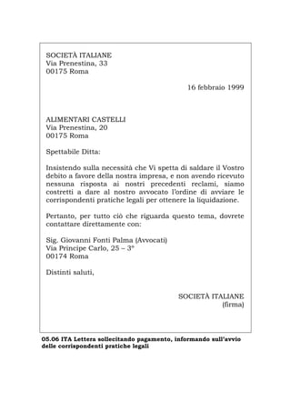 SOCIETÀ ITALIANE
Via Prenestina, 33
00175 Roma
16 febbraio 1999
ALIMENTARI CASTELLI
Via Prenestina, 20
00175 Roma
Spettabile Ditta:
Insistendo sulla necessità che Vi spetta di saldare il Vostro
debito a favore della nostra impresa, e non avendo ricevuto
nessuna risposta ai nostri precedenti reclami, siamo
costretti a dare al nostro avvocato l’ordine di avviare le
corrispondenti pratiche legali per ottenere la liquidazione.
Pertanto, per tutto ciò che riguarda questo tema, dovrete
contattare direttamente con:
Sig. Giovanni Fonti Palma (Avvocati)
Via Principe Carlo, 25 – 3º
00174 Roma
Distinti saluti,
SOCIETÀ ITALIANE
(firma)
05.06 ITA Lettera sollecitando pagamento, informando sull’avvio
delle corrispondenti pratiche legali
Português English Deutsch Français Español
 
