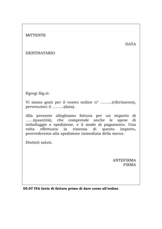 MITTENTE
DATA
DESTINATARIO
Egregi Sig.ri:
Vi siamo grati per il vostro ordine nº ………(riferimento),
pervenutoci il ………(data).
Alla presente alleghiamo fattura per un importo di
...…(quantità), che comprende anche le spese di
imballaggio e spedizione, e il modo di pagamento. Una
volta effettuata la rimessa di questo importo,
provvederemo alla spedizione immediata della merce.
Distinti saluti.
ANTEFIRMA
FIRMA
05.07 ITA Invio di fattura prima di dare corso all’ordine
Português English Deutsch Français Español
 
