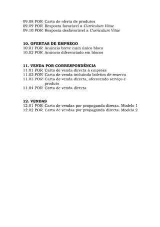 09.08 POR Carta de oferta de produtos
09.09 POR Resposta favorável a Curriculum Vitae
09.10 POR Resposta desfavorável a Curriculum Vitae
10. OFERTAS DE EMPREGO
10.01 POR Anúncio breve num único bloco
10.02 POR Anúncio diferenciado em blocos
11. VENDA POR CORRESPONDÊNCIA
11.01 POR Carta de venda directa à empresa
11.02 POR Carta de venda incluindo boletim de reserva
11.03 POR Carta de venda directa, oferecendo serviço e
produto
11.04 POR Carta de venda directa
12. VENDAS
12.01 POR Carta de vendas por propaganda directa. Modelo 1
12.02 POR Carta de vendas por propaganda directa. Modelo 2
 