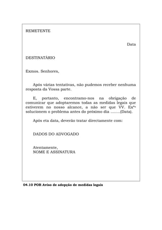 REMETENTE
Data
DESTINATÀRIO
Exmos. Senhores,
Após várias tentativas, não pudemos receber nenhuma
resposta da Vossa parte.
E, portanto, encontramo-nos na obrigação de
comunicar que adoptaremos todas as medidas legais que
estiverem no nosso alcance, a não ser que VV. Exªs
solucionem o problema antes do próximo dia ........(Data).
Após eta data, deverão tratar directamente com:
DADOS DO ADVOGADO
Atentamente,
NOME E ASSINATURA
04.10 POR Aviso de adopção de medidas legais
Español Italiano Deutsch English Français
 