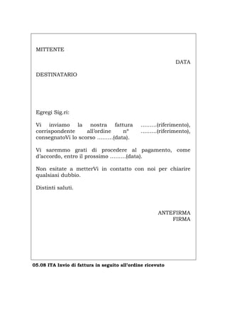 MITTENTE
DATA
DESTINATARIO
Egregi Sig.ri:
Vi inviamo la nostra fattura ………(riferimento),
corrispondente all’ordine nº ………(riferimento),
consegnatoVi lo scorso ………(data).
Vi saremmo grati di procedere al pagamento, come
d’accordo, entro il prossimo ………(data).
Non esitate a metterVi in contatto con noi per chiarire
qualsiasi dubbio.
Distinti saluti.
ANTEFIRMA
FIRMA
05.08 ITA Invio di fattura in seguito all’ordine ricevuto
Português English Deutsch Français Español
 