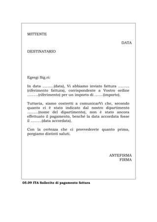MITTENTE
DATA
DESTINATARIO
Egregi Sig.ri:
In data ………(data), Vi abbiamo inviato fattura ………
(riferimento fattura), corrispondente a Vostro ordine
………(riferimento) per un importo di …….(importo).
Tuttavia, siamo costretti a comunicarVi che, secondo
quanto ci è stato indicato dal nostro dipartimento
………(nome del dipartimento), non è stato ancora
effettuato il pagamento, benché la data accordata fosse
il ………(data accordata).
Con la certezza che ci provvederete quanto prima,
porgiamo distinti saluti.
ANTEFIRMA
FIRMA
05.09 ITA Sollecito di pagamento fattura
Português English Deutsch Français Español
 