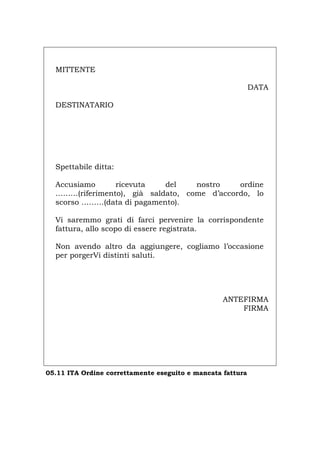 MITTENTE
DATA
DESTINATARIO
Spettabile ditta:
Accusiamo ricevuta del nostro ordine
………(riferimento), già saldato, come d’accordo, lo
scorso ………(data di pagamento).
Vi saremmo grati di farci pervenire la corrispondente
fattura, allo scopo di essere registrata.
Non avendo altro da aggiungere, cogliamo l’occasione
per porgerVi distinti saluti.
ANTEFIRMA
FIRMA
05.11 ITA Ordine correttamente eseguito e mancata fattura
Português English Deutsch Français Español
 