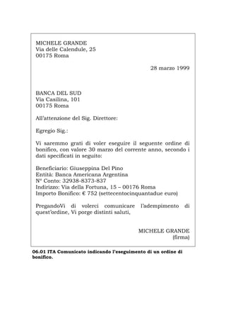 MICHELE GRANDE
Via delle Calendule, 25
00175 Roma
28 marzo 1999
BANCA DEL SUD
Via Casilina, 101
00175 Roma
All’attenzione del Sig. Direttore:
Egregio Sig.:
Vi saremmo grati di voler eseguire il seguente ordine di
bonifico, con valore 30 marzo del corrente anno, secondo i
dati specificati in seguito:
Beneficiario: Giuseppina Del Pino
Entità: Banca Americana Argentina
Nº Conto: 32938-8373-837
Indirizzo: Via della Fortuna, 15 – 00176 Roma
Importo Bonifico: € 752 (settecentocinquantadue euro)
PregandoVi di volerci comunicare l’adempimento di
quest’ordine, Vi porge distinti saluti,
MICHELE GRANDE
(firma)
06.01 ITA Comunicato indicando l’eseguimento di un ordine di
bonifico.
Português English Deutsch Français Español
 