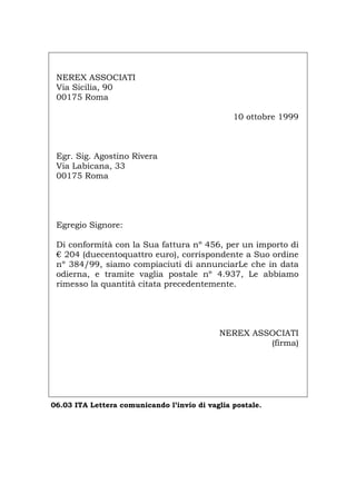 NEREX ASSOCIATI
Via Sicilia, 90
00175 Roma
10 ottobre 1999
Egr. Sig. Agostino Rivera
Via Labicana, 33
00175 Roma
Egregio Signore:
Di conformità con la Sua fattura nº 456, per un importo di
€ 204 (duecentoquattro euro), corrispondente a Suo ordine
nº 384/99, siamo compiaciuti di annunciarLe che in data
odierna, e tramite vaglia postale nº 4.937, Le abbiamo
rimesso la quantità citata precedentemente.
NEREX ASSOCIATI
(firma)
06.03 ITA Lettera comunicando l’invio di vaglia postale.
Português English Deutsch Français Español
 