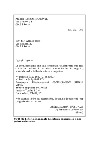 ASSICURAZIONI NAZIONALI
Via Trento, 38
00175 Roma
8 luglio 1999
Egr. Sig. Alfredo Rota
Via Canale, 37
00175 Roma
Egregio Signore:
Le comunichiamo che, alla scadenza, trasferiremo sul Suo
conto la bolletta i cui dati specifichiamo in seguito,
secondo la domiciliazione in nostro potere.
Nº Bolletta: ME/198772/0837673
Nº Polizza: ME/1987363
Compagnia d’Assicurazioni: ASSICURAZIONI BUONA
VISTA
Settore: Impianti elettronici
Importo Totale: € 234
Data valore: 23/07/99
Non avendo altro da aggiungere, cogliamo l’occasione per
porgerLe distinti saluti.
ASSICURAZIONI NAZIONALI
Dipartimento Contabilità
(firma)
06.04 ITA Lettera comunicando la scadenza e pagamento di una
polizza assicurativa.
Português English Deutsch Français Español
 