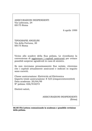 ASSICURAZIONI INDIPENDENTI
Via Labicana, 24
00175 Roma
6 aprile 1999
TIPOGRAFIE ANGELINI
Via della Fortuna, 30
00175 Roma
Vicino allo scadere della Sua polizza, Le ricordiamo la
convenienza di aggiornare i capitali assicurati per evitare
possibili sorprese sgradevoli in caso di sinistro.
Se non riceviamo prossimamente Sue notizie, riterremo
che i capitali attualmente assicurati e indicati in seguito
sono corretti.
Classe assicurazione: Elettricità ed Elettronica
Importo totale assicurazione: € 523 (cinquecentoventitré)
Data scadenza: 20/04/99
Nº polizza: 826/918273
Distinti saluti,
ASSICURAZIONI INDIPENDENTI
(firma)
06.05 ITA Lettera comunicando la scadenza e possibile revisione
della polizza.
Português English Deutsch Français Español
 