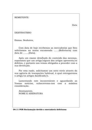 REMETENTE
Data
DESTINATÀRIO
Exmos. Senhores,
Com data de hoje recebemos as mercadorias que lhes
solicitamos na nossa encomenda .......(Referência) com
data de ........(Data).
Após um exame detalhado do conteúdo das mesmas,
reparamos que um artigo/alguns dos artigos apresenta/m
defeitos, e portanto nos vemos obrigados a proceder com a
sua devolução.
Por esta razão, solicitamos um novo envio através da
sua agência de transportes habitual, à qual entregaremos
o artigo/os artigos danificado/s.
Lamentando este inconveniente e aguardando as
Vossas notícias, subscrevemo-nos com a máxima
consideração.
Atentamente,
NOME E ASSINATURA
04.11 POR Reclamação devido a mercadoria defeituosa
Español Italiano Deutsch English Français
 