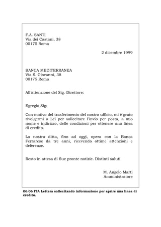 F.A. SANTI
Via dei Castani, 38
00175 Roma
2 dicembre 1999
BANCA MEDITERRANEA
Via S. Giovanni, 38
00175 Roma
All’attenzione del Sig. Direttore:
Egregio Sig:
Con motivo del trasferimento del nostro ufficio, mi è grato
rivolgermi a Lei per sollecitare l’invio per posta, a mio
nome e indirizzo, delle condizioni per ottenere una linea
di credito.
La nostra ditta, fino ad oggi, opera con la Banca
Ferrarese da tre anni, ricevendo ottime attenzioni e
deferenze.
Resto in attesa di Sue pronte notizie. Distinti saluti.
M. Angelo Marti
Amministratore
06.06 ITA Lettera sollecitando informazione per aprire una linea di
credito.
Português English Deutsch Français Español
 