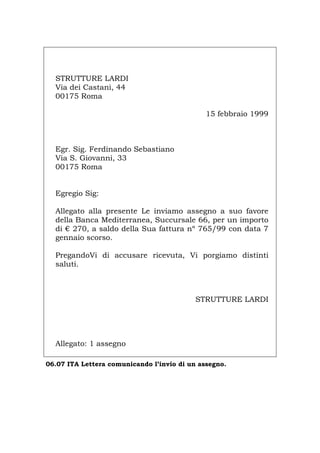 STRUTTURE LARDI
Via dei Castani, 44
00175 Roma
15 febbraio 1999
Egr. Sig. Ferdinando Sebastiano
Via S. Giovanni, 33
00175 Roma
Egregio Sig:
Allegato alla presente Le inviamo assegno a suo favore
della Banca Mediterranea, Succursale 66, per un importo
di € 270, a saldo della Sua fattura nº 765/99 con data 7
gennaio scorso.
PregandoVi di accusare ricevuta, Vi porgiamo distinti
saluti.
STRUTTURE LARDI
Allegato: 1 assegno
06.07 ITA Lettera comunicando l’invio di un assegno.
Português English Deutsch Français Español
 