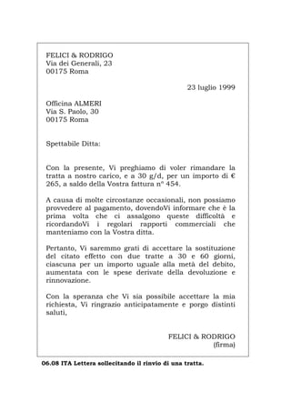 FELICI & RODRIGO
Via dei Generali, 23
00175 Roma
23 luglio 1999
Officina ALMERI
Via S. Paolo, 30
00175 Roma
Spettabile Ditta:
Con la presente, Vi preghiamo di voler rimandare la
tratta a nostro carico, e a 30 g/d, per un importo di €
265, a saldo della Vostra fattura nº 454.
A causa di molte circostanze occasionali, non possiamo
provvedere al pagamento, dovendoVi informare che è la
prima volta che ci assalgono queste difficoltà e
ricordandoVi i regolari rapporti commerciali che
manteniamo con la Vostra ditta.
Pertanto, Vi saremmo grati di accettare la sostituzione
del citato effetto con due tratte a 30 e 60 giorni,
ciascuna per un importo uguale alla metà del debito,
aumentata con le spese derivate della devoluzione e
rinnovazione.
Con la speranza che Vi sia possibile accettare la mia
richiesta, Vi ringrazio anticipatamente e porgo distinti
saluti,
FELICI & RODRIGO
(firma)
06.08 ITA Lettera sollecitando il rinvio di una tratta.
Português English Deutsch Français Español
 