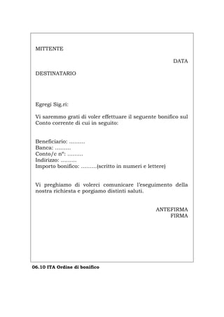 MITTENTE
DATA
DESTINATARIO
Egregi Sig.ri:
Vi saremmo grati di voler effettuare il seguente bonifico sul
Conto corrente di cui in seguito:
Beneficiario: ………
Banca: ………
Conto/c nº: ………
Indirizzo: ………
Importo bonifico: ………(scritto in numeri e lettere)
Vi preghiamo di volerci comunicare l’eseguimento della
nostra richiesta e porgiamo distinti saluti.
ANTEFIRMA
FIRMA
06.10 ITA Ordine di bonifico
Português English Deutsch Français Español
 