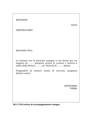 MITTENTE
DATA
DESTINATARIO
Spettabile ditta:
Le inviamo con la presente assegno a suo favore per un
importo di ………(importo scritto in numeri e lettere) a
saldo della fattura ………(nº fattura) di ………(data).
PregandoVi di inviarci cenno di ricevuta, porgiamo
distinti saluti.
ANTEFIRMA
FIRMA
06.11 ITA Lettera di accompagnamento assegno
Português English Deutsch Français Español
 