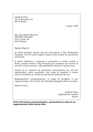CHAR & TOLL
Via S. Bernardo, 56
00175 Roma
5 aprile 1999
Egr. Sig. Alberto Montero
SOCIETÀ ITALIANA
Via S. Paolo, 88
00175 Roma
Egregio Signore:
Le faccio giungere questa mia per presentarLe il Sig. Ferdinando
Pasquale, uno dei nostri migliori esperti nella vendita di macchinari
industriali.
Il nostro obbiettivo e speranza è aumentare le nostre vendite a
Roma, quindi inviamo il Sig. Pasquale per realizzare una ricerca di
mercato a breve termine, sulle possibilità esistenti in questa zona.
Questi ha la missione di mantenere conversazioni con Voi per
approfondire quelle possibilità, allo scopo di ampliare il nostro
mercato mediante la vendita di macchinari fabbricati da noi.
RingraziandoVi anticipatamente, Vi prego di accogliere il mio
rappresentante, che Vi darà altri dettagli sull’oggetto della sua visita.
Distinti saluti,
CHAR & TOLL
Dipartimento Vendite
(firma)
07.01 ITA Lettera di presentazione, annunciando la visita di un
rappresentante della nostra ditta.
Português English Deutsch Français Español
 