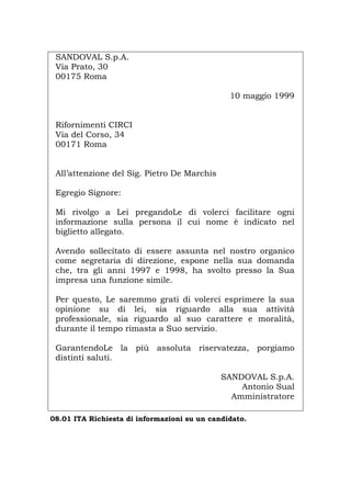 SANDOVAL S.p.A.
Via Prato, 30
00175 Roma
10 maggio 1999
Rifornimenti CIRCI
Via del Corso, 34
00171 Roma
All’attenzione del Sig. Pietro De Marchis
Egregio Signore:
Mi rivolgo a Lei pregandoLe di volerci facilitare ogni
informazione sulla persona il cui nome è indicato nel
biglietto allegato.
Avendo sollecitato di essere assunta nel nostro organico
come segretaria di direzione, espone nella sua domanda
che, tra gli anni 1997 e 1998, ha svolto presso la Sua
impresa una funzione simile.
Per questo, Le saremmo grati di volerci esprimere la sua
opinione su di lei, sia riguardo alla sua attività
professionale, sia riguardo al suo carattere e moralità,
durante il tempo rimasta a Suo servizio.
GarantendoLe la più assoluta riservatezza, porgiamo
distinti saluti.
SANDOVAL S.p.A.
Antonio Sual
Amministratore
08.01 ITA Richiesta di informazioni su un candidato.
Português English Deutsch Français Español
 