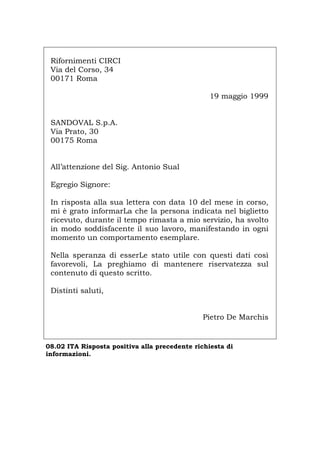 Rifornimenti CIRCI
Via del Corso, 34
00171 Roma
19 maggio 1999
SANDOVAL S.p.A.
Via Prato, 30
00175 Roma
All’attenzione del Sig. Antonio Sual
Egregio Signore:
In risposta alla sua lettera con data 10 del mese in corso,
mi è grato informarLa che la persona indicata nel biglietto
ricevuto, durante il tempo rimasta a mio servizio, ha svolto
in modo soddisfacente il suo lavoro, manifestando in ogni
momento un comportamento esemplare.
Nella speranza di esserLe stato utile con questi dati così
favorevoli, La preghiamo di mantenere riservatezza sul
contenuto di questo scritto.
Distinti saluti,
Pietro De Marchis
08.02 ITA Risposta positiva alla precedente richiesta di
informazioni.
Português English Deutsch Français Español
 