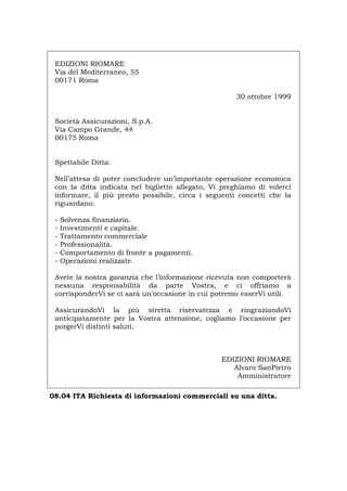 EDIZIONI RIOMARE
Via del Mediterraneo, 55
00171 Roma
30 ottobre 1999
Società Assicurazioni, S.p.A.
Via Campo Grande, 44
00175 Roma
Spettabile Ditta:
Nell’attesa di poter concludere un’importante operazione economica
con la ditta indicata nel biglietto allegato, Vi preghiamo di volerci
informare, il più presto possibile, circa i seguenti concetti che la
riguardano:
- Solvenza finanziaria.
- Investimenti e capitale.
- Trattamento commerciale
- Professionalità.
- Comportamento di fronte a pagamenti.
- Operazioni realizzate.
Avete la nostra garanzia che l’informazione ricevuta non comporterà
nessuna responsabilità da parte Vostra, e ci offriamo a
corrisponderVi se ci sarà un’occasione in cui potremo esserVi utili.
AssicurandoVi la più stretta riservatezza e ringraziandoVi
anticipatamente per la Vostra attenzione, cogliamo l’occasione per
porgerVi distinti saluti,
EDIZIONI RIOMARE
Alvaro SanPietro
Amministratore
08.04 ITA Richiesta di informazioni commerciali su una ditta.
Português English Deutsch Français Español
 