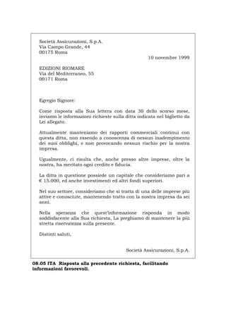 Società Assicurazioni, S.p.A.
Via Campo Grande, 44
00175 Roma
10 novembre 1999
EDIZIONI RIOMARE
Via del Mediterraneo, 55
00171 Roma
Egregio Signore:
Come risposta alla Sua lettera con data 30 dello scorso mese,
inviamo le informazioni richieste sulla ditta indicata nel biglietto da
Lei allegato.
Attualmente manteniamo dei rapporti commerciali continui con
questa ditta, non essendo a conoscenza di nessun inadempimento
dei suoi obblighi, e non provocando nessun rischio per la nostra
impresa.
Ugualmente, ci risulta che, anche presso altre imprese, oltre la
nostra, ha meritato ogni credito e fiducia.
La ditta in questione possiede un capitale che consideriamo pari a
€ 15.000, ed anche investimenti ed altri fondi superiori.
Nel suo settore, consideriamo che si tratta di una delle imprese più
attive e conosciute, mantenendo tratto con la nostra impresa da sei
anni.
Nella speranza che quest’informazione risponda in modo
soddisfacente alla Sua richiesta, La preghiamo di mantenere la più
stretta riservatezza sulla presente.
Distinti saluti,
Società Assicurazioni, S.p.A.
08.05 ITA Risposta alla precedente richiesta, facilitando
informazioni favorevoli.
Português English Deutsch Français Español
 